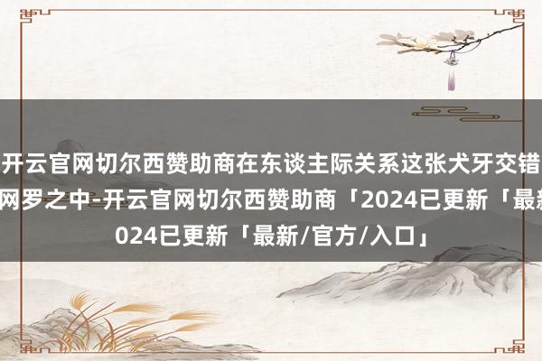 开云官网切尔西赞助商在东谈主际关系这张犬牙交错、神秘邃密的网罗之中-开云官网切尔西赞助商「2024已更新「最新/官方/入口」