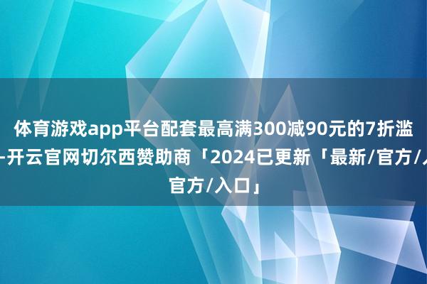 体育游戏app平台配套最高满300减90元的7折滥用券-开云官网切尔西赞助商「2024已更新「最新/官方/入口」