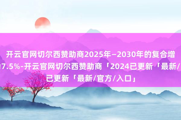 开云官网切尔西赞助商2025年—2030年的复合增长率斟酌为7.5%-开云官网切尔西赞助商「2024已更新「最新/官方/入口」